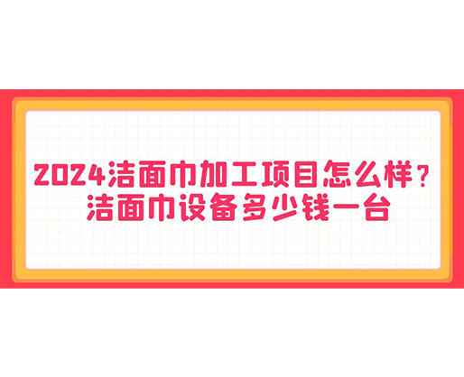 2024潔面巾加工項目怎么樣？潔面巾設(shè)備多少錢一臺